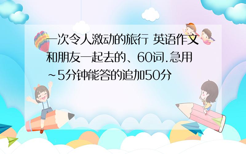 一次令人激动的旅行 英语作文和朋友一起去的、60词.急用~5分钟能答的追加50分