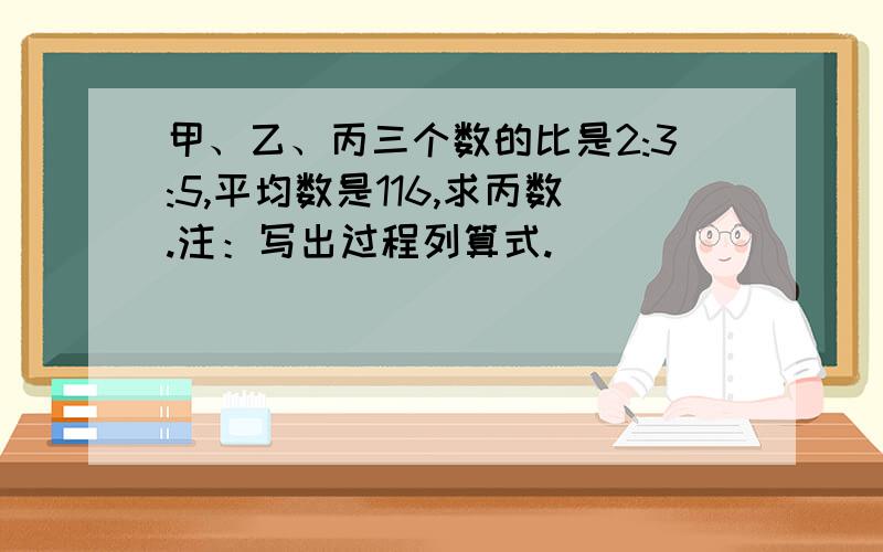 甲、乙、丙三个数的比是2:3:5,平均数是116,求丙数.注：写出过程列算式.