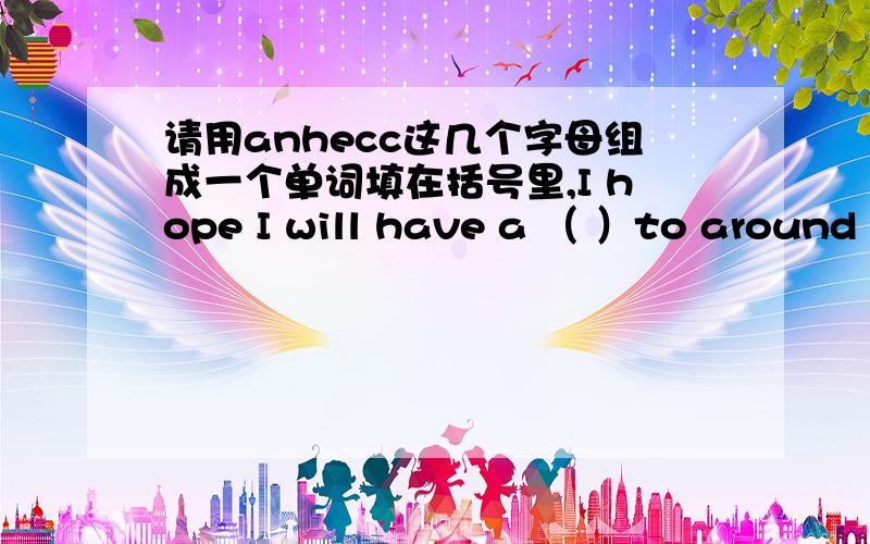 请用anhecc这几个字母组成一个单词填在括号里,I hope I will have a （ ）to around travel China