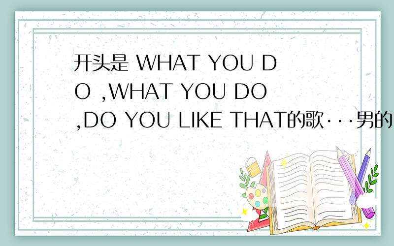 开头是 WHAT YOU DO ,WHAT YOU DO,DO YOU LIKE THAT的歌···男的 RAP的歌···（WHAT YOU DO .应该是...DO YOU LIKE THAT 很肯定~）快节奏的·····