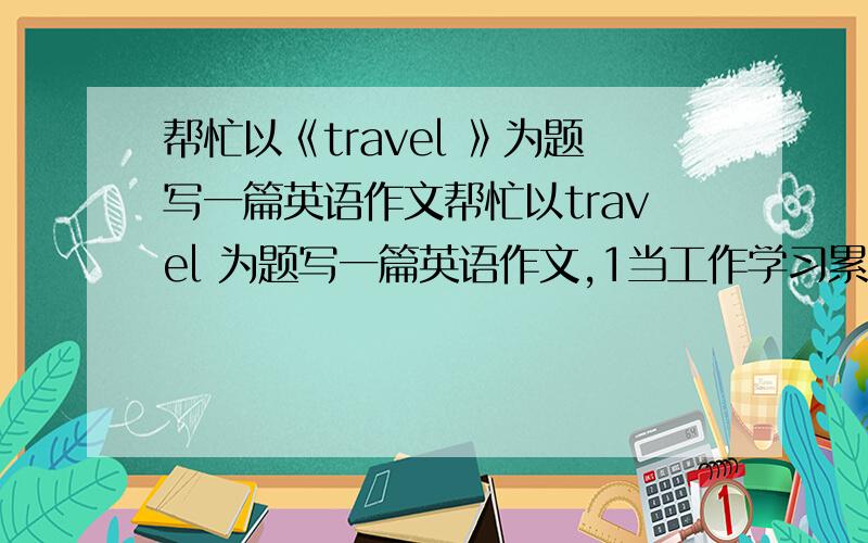 帮忙以《travel 》为题写一篇英语作文帮忙以travel 为题写一篇英语作文,1当工作学习累了时,你可以旅游,领略大自然的美丽,呼吸新鲜空气,还可以交友.2有时旅游也会有不好的事,天气多变,有时