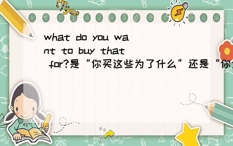 what do you want to buy that for?是“你买这些为了什么”还是“你为什么买这些”?讲下句法?