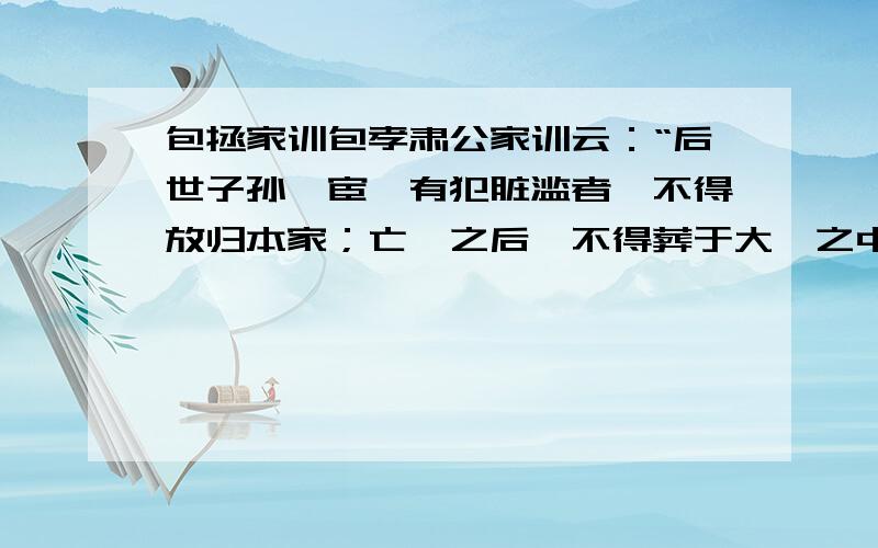 包拯家训包孝肃公家训云：“后世子孙仕宦,有犯脏滥者,不得放归本家；亡殁之后,不得葬于大茔之中.不从吾志,非吾子孙.”共三十七字.其下押字又云：“仰珙刊石,竖于堂屋东壁,以诏后世.”