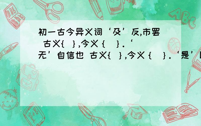 初一古今异义词‘及’反,市罢 古义{ ｝,今义｛ ｝.‘无’自信也 古义{ ｝,今义｛ ｝.‘是’以谓之文也 古义{ ｝,今义｛ ｝.‘自’非亭午夜分 古义{ ｝,今义｛ ｝.‘虽’乘奔御风 古义{ ｝,