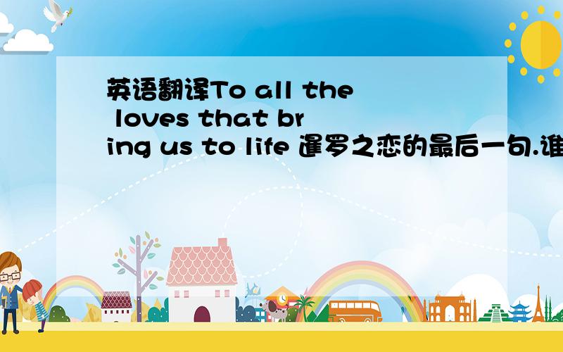 英语翻译To all the loves that bring us to life 暹罗之恋的最后一句.谁能帮我准确的翻译一下.