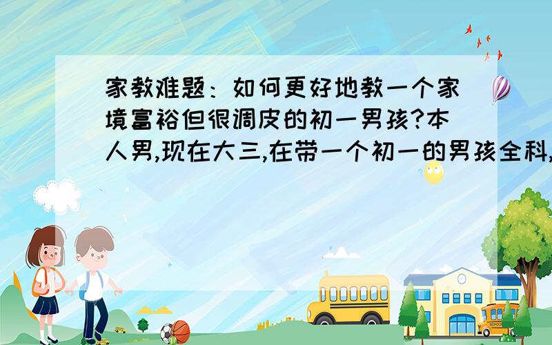 家教难题：如何更好地教一个家境富裕但很调皮的初一男孩?本人男,现在大三,在带一个初一的男孩全科,主要辅导的是他的英语和科学.之前辅导过初三的,因为比较听话所以进程很好,但现在带