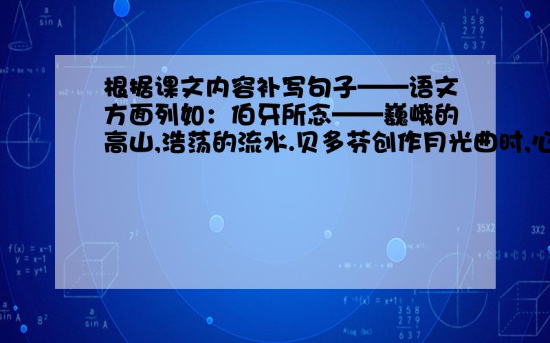 根据课文内容补写句子——语文方面列如：伯牙所念——巍峨的高山,浩荡的流水.贝多芬创作月光曲时,心中所念——临死前的战象嘎羧所念——凡卡所念——还有蒙面火人请不要开玩笑,