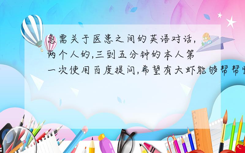 急需关于医患之间的英语对话,两个人的,三到五分钟的本人第一次使用百度提问,希望有大虾能够帮帮忙.对话里最好是涉及某种疾病的