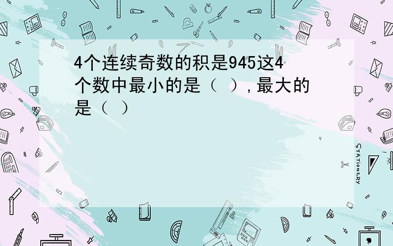 4个连续奇数的积是945这4个数中最小的是（ ）,最大的是（ ）