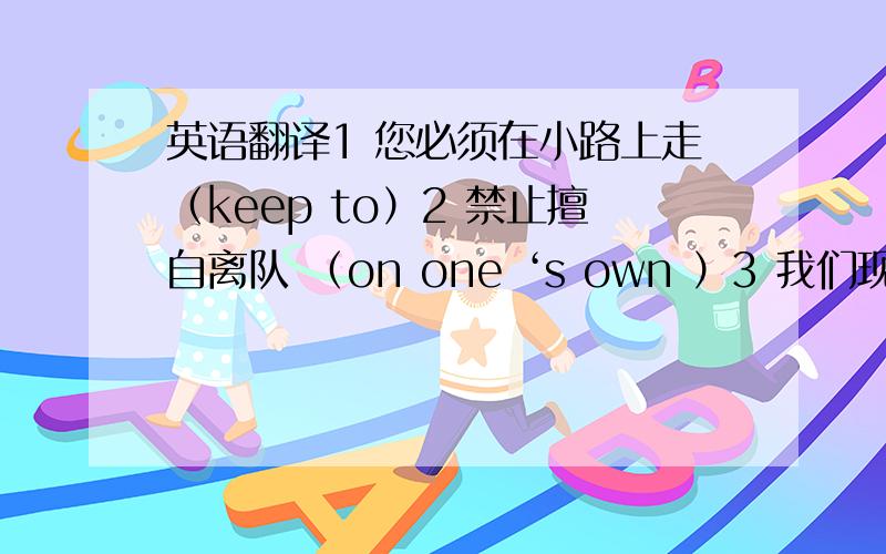 英语翻译1 您必须在小路上走（keep to）2 禁止擅自离队 （on one ‘s own ）3 我们现在能吃点东西吗?（something to do ）4 你们必须考虑个人安全 （think about ）5 我想就这些了 （I think..）