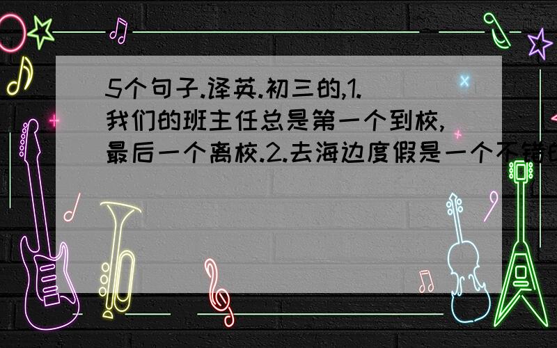 5个句子.译英.初三的,1.我们的班主任总是第一个到校,最后一个离校.2.去海边度假是一个不错的选择.3.他在英语学习方面远远超过我.4.舞蹈演员们总是担心会发胖.5.苏州园林值得一游.谢谢昂~