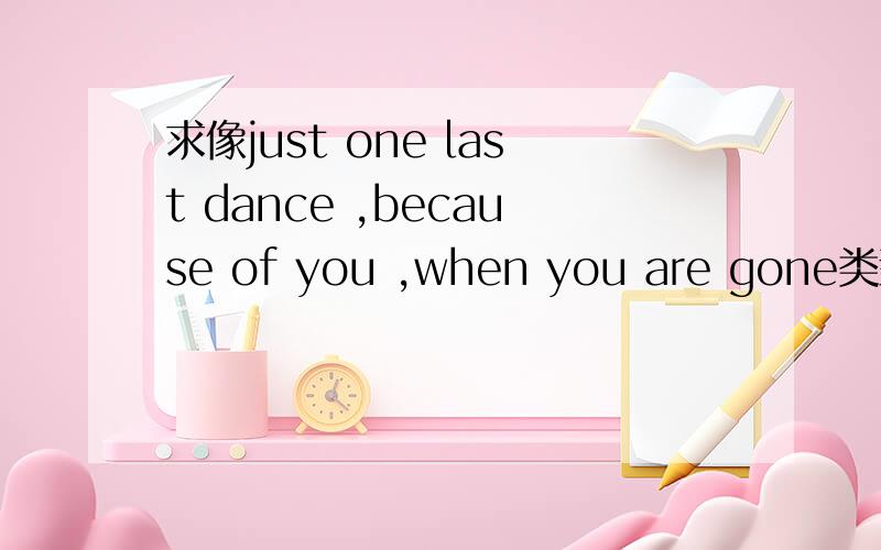 求像just one last dance ,because of you ,when you are gone类型的英文歌曲求像just one last dance ,because of you ,when you are gone,christmas in your heart类型的英文歌曲,一些什么天籁之音的我享受不了,安静的也算了,