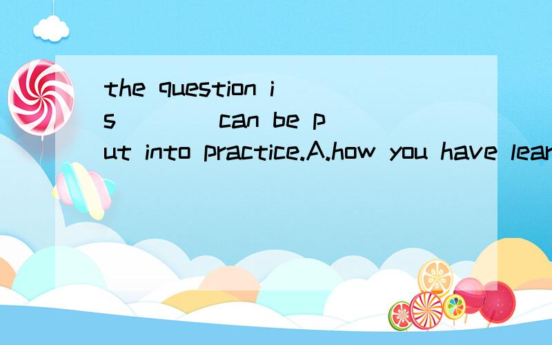 the question is ___ can be put into practice.A.how you have learned B.how what you have learnedC.that why you have learned D.how that you have learned