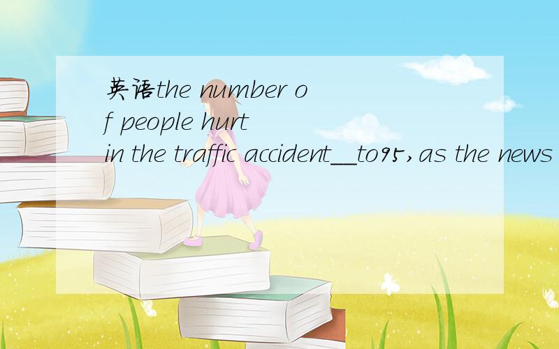 英语the number of people hurt in the traffic accident__to95,as the news agency reports.a.has increasedb.have increasedc.has been increasedd.have been increased