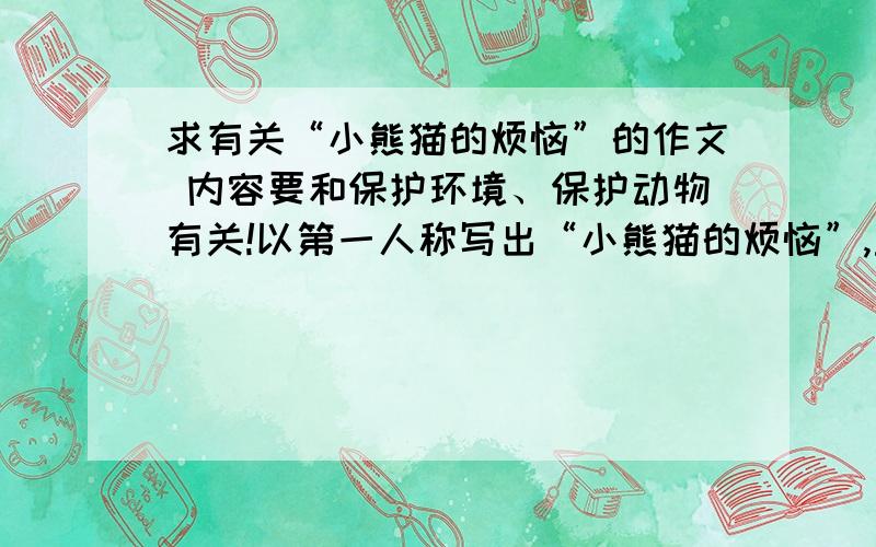 求有关“小熊猫的烦恼”的作文 内容要和保护环境、保护动物有关!以第一人称写出“小熊猫的烦恼”,主题是呼吁人类保护动物、保护环境.字数要在600字左右.如果没有作文,给我提纲也行!