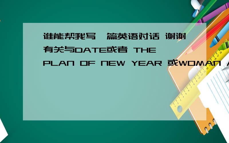 谁能帮我写一篇英语对话 谢谢有关与DATE或者 THE PLAN OF NEW YEAR 或WOMAN AND MAN  或者 INTERNET 不用太难 简单的词语就可以了 对话篇幅也不用太长 2分钟左右就可以了 请各位多多帮忙 先谢谢了!