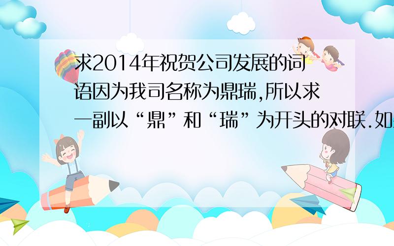 求2014年祝贺公司发展的词语因为我司名称为鼎瑞,所以求一副以“鼎”和“瑞”为开头的对联.如果可以在加一副“畅”和“富”字为开头的.谢谢大家.