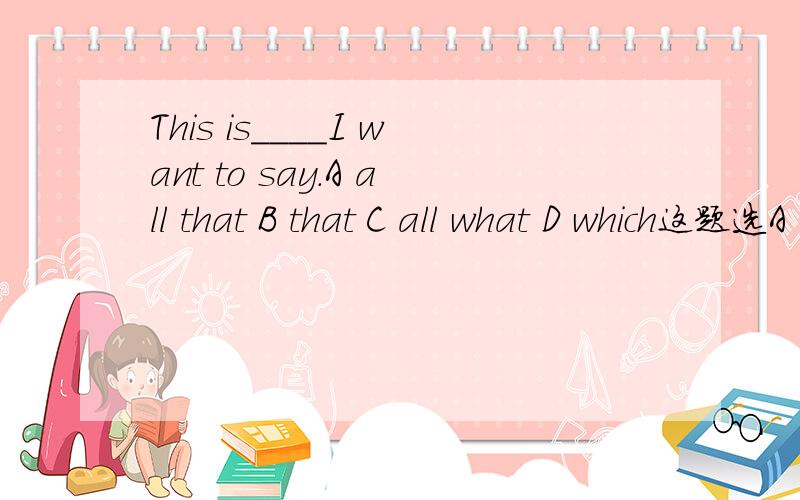 This is____I want to say.A all that B that C all what D which这题选A 还是选C啊 A是定语从句 C中 就是不清楚all作adj时可不可以接what.选 C 怎么错了 all作形容词 what引导一个句子么。