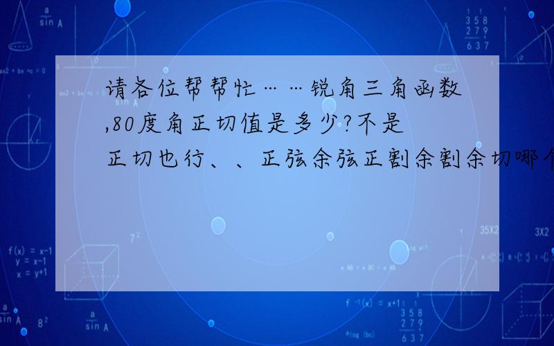 请各位帮帮忙……锐角三角函数,80度角正切值是多少?不是正切也行、、正弦余弦正割余割余切哪个都行、、希望是带根号的、、O(∩_∩)O谢谢了