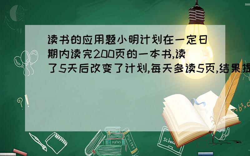 读书的应用题小明计划在一定日期内读完200页的一本书,读了5天后改变了计划,每天多读5页,结果提前一天读完,求他原计划平均每天读几页书.设小明原计划平均每天读书x页,用含x的代数式表示