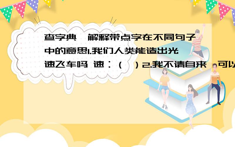 查字典,解释带点字在不同句子中的意思1.我们人类能造出光速飞车吗 速：（ ）2.我不请自来,可以说是不速之客了 速：（ ）3.处理这件事要速战速决,不能前怕狼后怕虎,速：（ ）