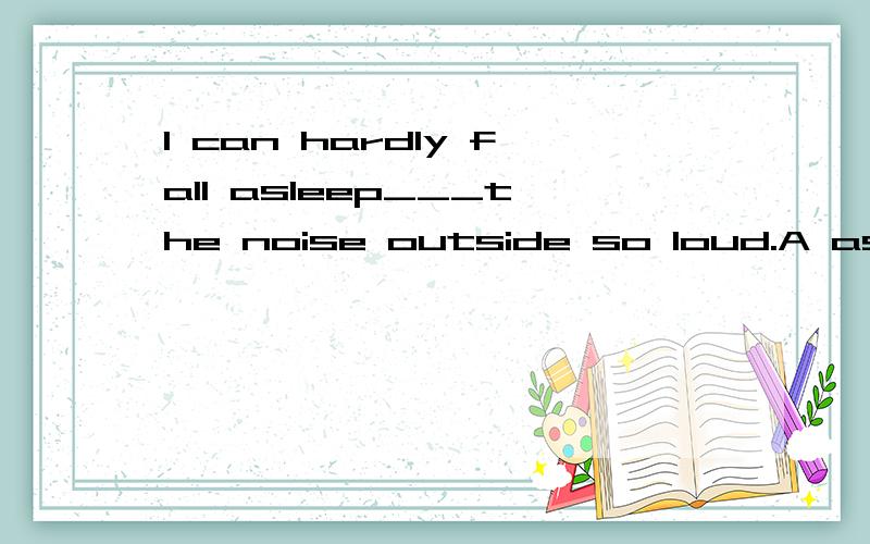 I can hardly fall asleep___the noise outside so loud.A asB because ofC forD with是不是选B啊,可是那个so loud加在那总觉得念起来不太通来着~