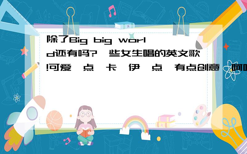 除了Big big world还有吗?一些女生唱的英文歌!可爱一点,卡哇伊一点,有点创意,呵呵,有些麻烦!