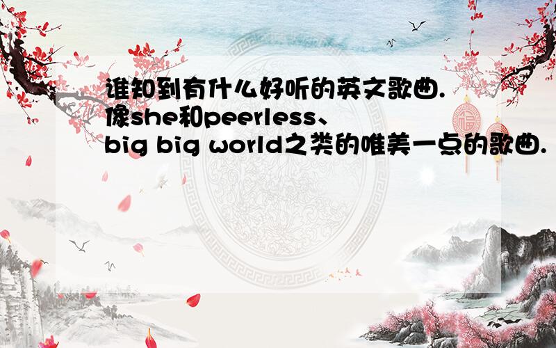 谁知到有什么好听的英文歌曲.像she和peerless、big big world之类的唯美一点的歌曲.