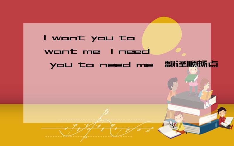 I want you to want me,I need you to need me,翻译顺畅点