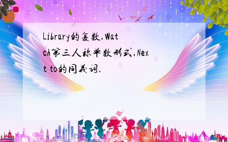 Library的复数,Watch第三人称单数形式,Next to的同义词.