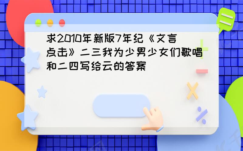 求2010年新版7年纪《文言点击》二三我为少男少女们歌唱和二四写给云的答案