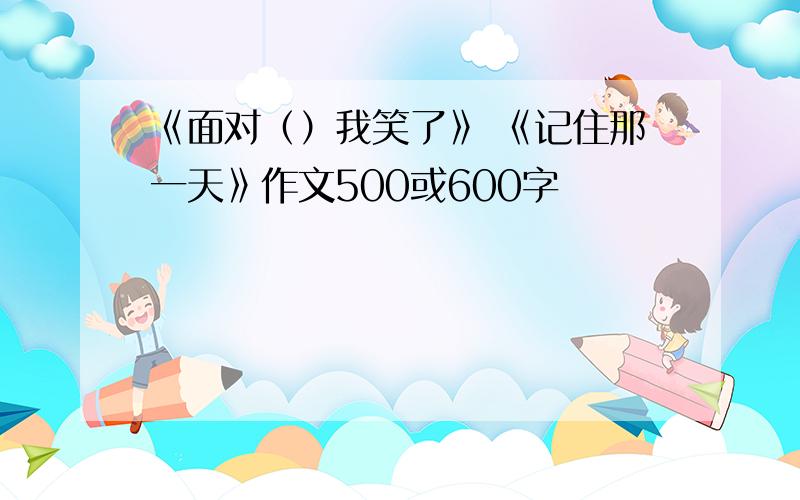 《面对（）我笑了》 《记住那一天》作文500或600字