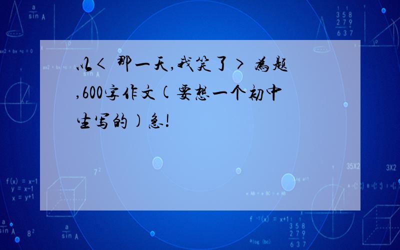 以< 那一天,我笑了> 为题,600字作文(要想一个初中生写的)急!