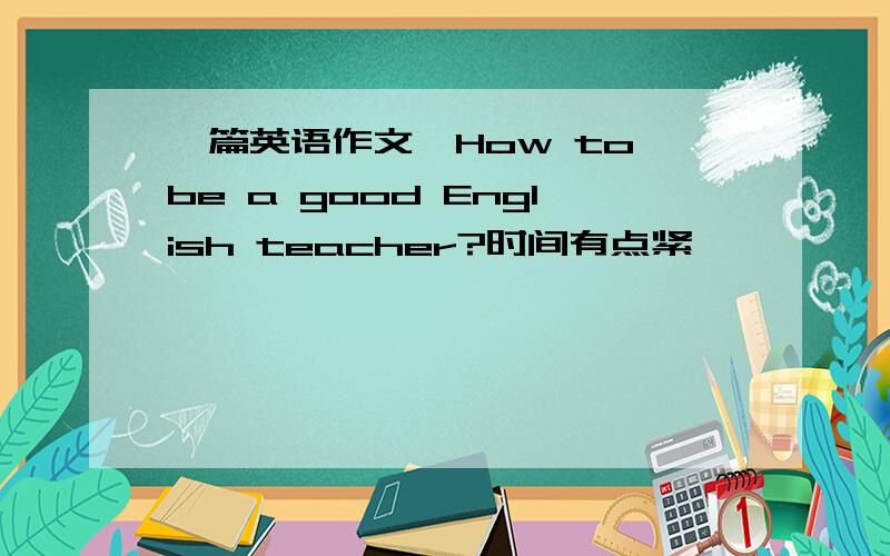 一篇英语作文,How to be a good English teacher?时间有点紧