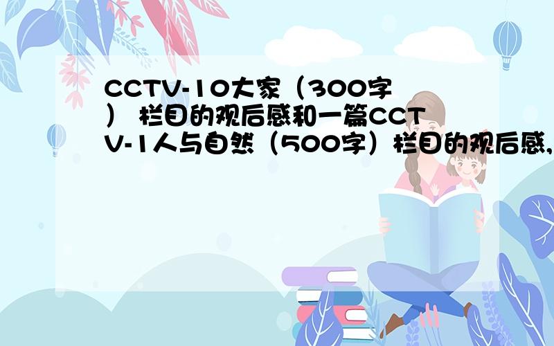 CCTV-10大家（300字） 栏目的观后感和一篇CCTV-1人与自然（500字）栏目的观后感,我急需两篇文章,一篇给财富值50分两篇一共100分,写得好的话再追加50分,先悬赏50分.