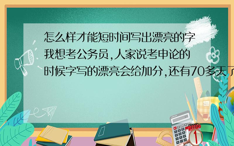 怎么样才能短时间写出漂亮的字我想考公务员,人家说考申论的时候字写的漂亮会给加分,还有70多天了,怎么样才能练出漂亮的字呢