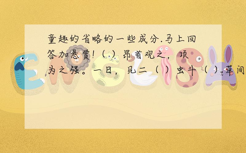 童趣的省略的一些成分.马上回答加悬赏!（ ）昂首观之，项为之强。一日，见二（ ）虫斗（ ）草间。