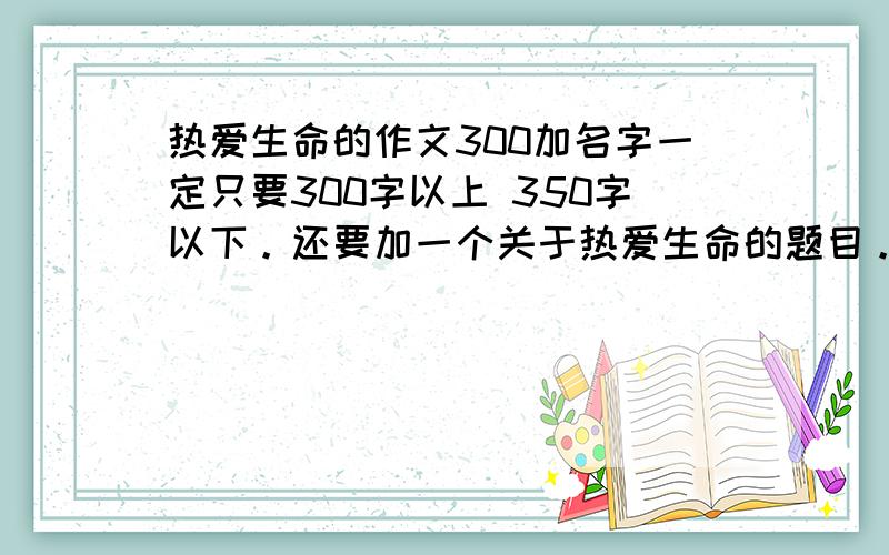 热爱生命的作文300加名字一定只要300字以上 350字以下。还要加一个关于热爱生命的题目。