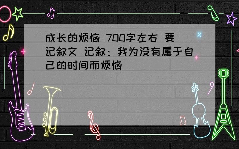 成长的烦恼 700字左右 要记叙文 记叙：我为没有属于自己的时间而烦恼