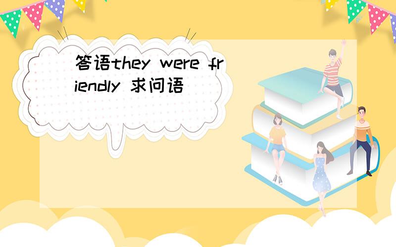 答语they were friendly 求问语