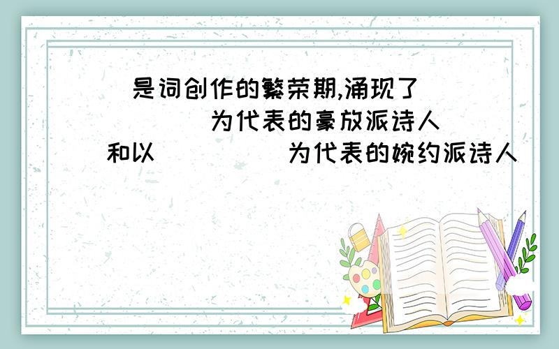 ）是词创作的繁荣期,涌现了（ ）（ ）为代表的豪放派诗人和以（ ）（ ）为代表的婉约派诗人