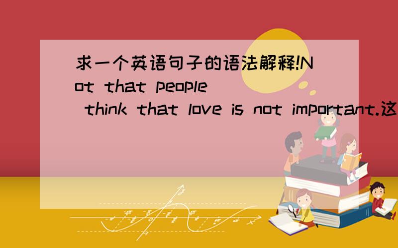 求一个英语句子的语法解释!Not that people think that love is not important.这个句子里第一个that怎么理解?还有那个not是怎么回事?如果改成no people 就变成了「没有人认为爱情不重要 」但感觉这里想要