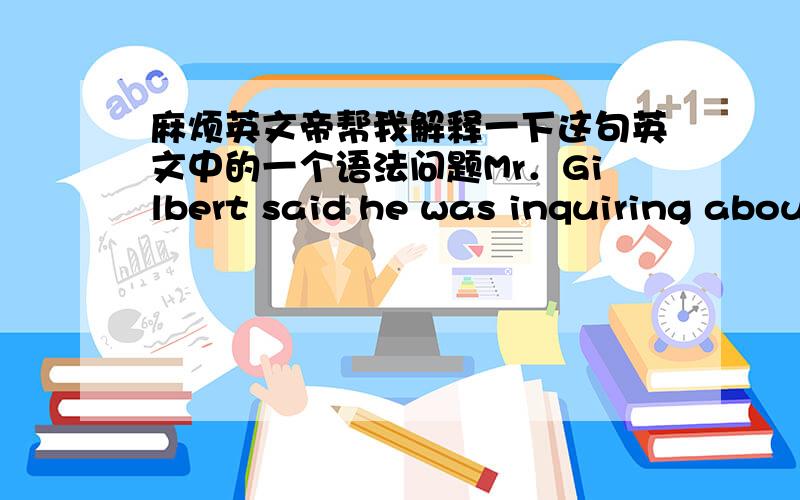 麻烦英文帝帮我解释一下这句英文中的一个语法问题Mr．Gilbert said he was inquiring about a certain patient为什么用 was inquiring呢?如果换成直述的Mr．Gilbert said “I am inquiring about a certain patient”也说不