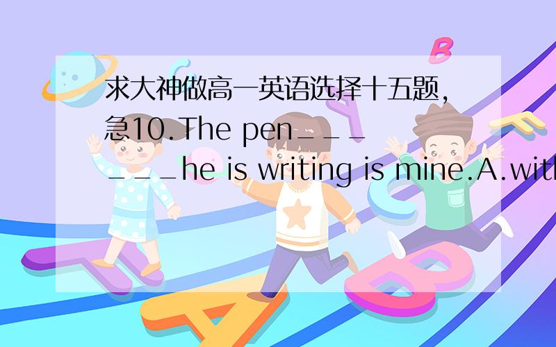 求大神做高一英语选择十五题,急10.The pen______he is writing is mine.A.with which B.in which C.on which D.by which11.They arrived ata farmhouse,in front of ______sat a small boy.A.whom B.who C.which D.that12.The engineer______my father wo