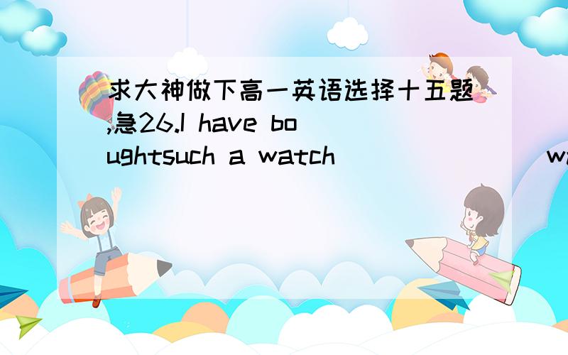 求大神做下高一英语选择十五题,急26.I have boughtsuch a watch _______ was advertised on TV.A.that B.which C.as D.it27.I can neverforget the day _______ we worked together and the day ______ we spent together.A.when; which B.which; when C