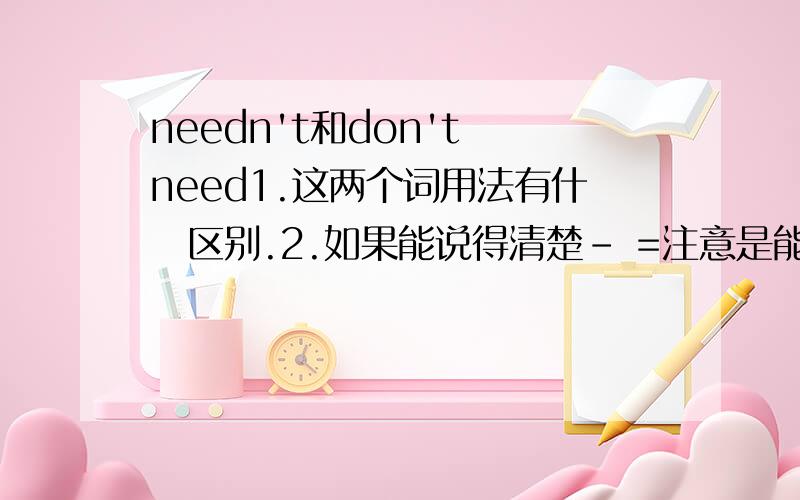 needn't和don't need1.这两个词用法有什麼区别.2.如果能说得清楚- =注意是能说清楚.那就把它们的意思上的区别也说一下?能不能结合我的题目意思.