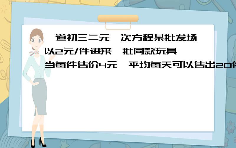 一道初三二元一次方程某批发场以2元/件进来一批同款玩具,当每件售价4元,平均每天可以售出20件,为增加盈利,商场决定采取适当的降价措施,又不想太增加进货的次数,经调查发现,如果每件每