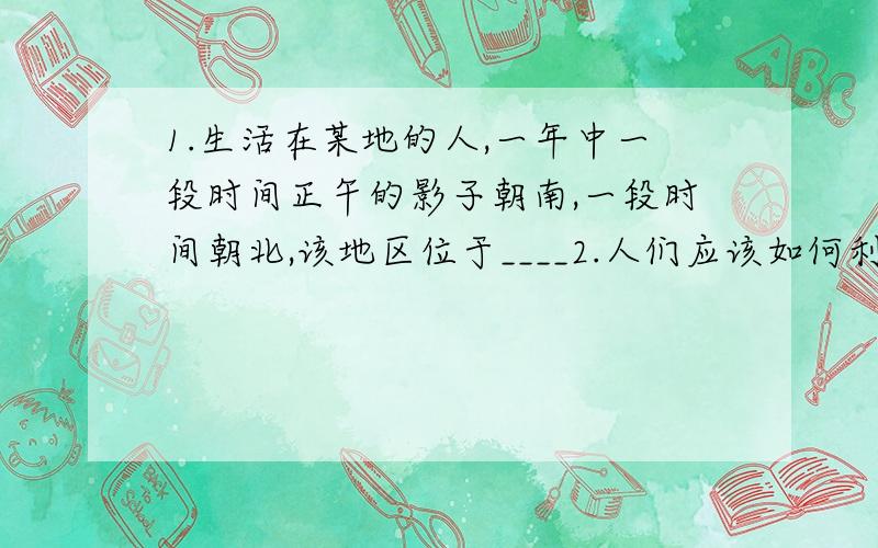 1.生活在某地的人,一年中一段时间正午的影子朝南,一段时间朝北,该地区位于____2.人们应该如何利用极光?ps:老师马上要检查了,.在下先膜拜了..