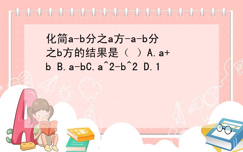 化简a-b分之a方-a-b分之b方的结果是（ ）A.a+b B.a-bC.a^2-b^2 D.1