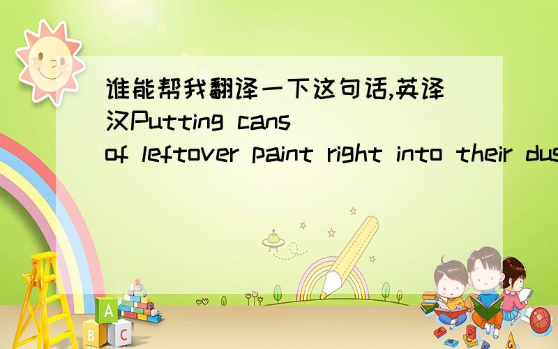 谁能帮我翻译一下这句话,英译汉Putting cans of leftover paint right into their dustbins.